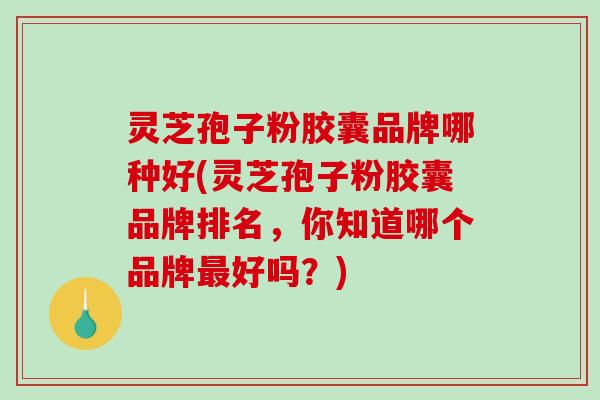 灵芝孢子粉胶囊品牌哪种好(灵芝孢子粉胶囊品牌排名，你知道哪个品牌最好吗？)