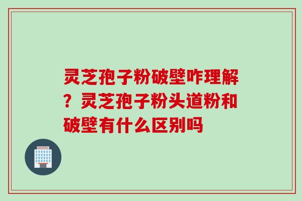 灵芝孢子粉破壁咋理解？灵芝孢子粉头道粉和破壁有什么区别吗