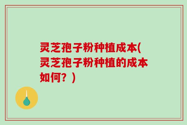 灵芝孢子粉种植成本(灵芝孢子粉种植的成本如何？)