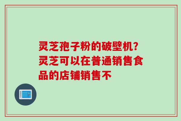 灵芝孢子粉的破壁机？灵芝可以在普通销售食品的店铺销售不