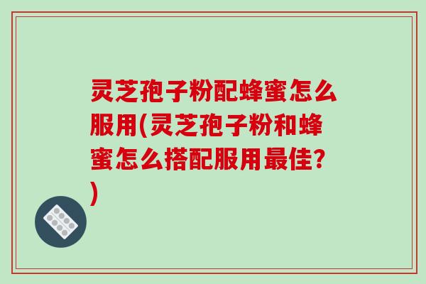 灵芝孢子粉配蜂蜜怎么服用(灵芝孢子粉和蜂蜜怎么搭配服用最佳？)