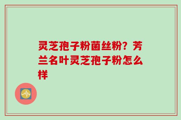 灵芝孢子粉菌丝粉？芳兰名叶灵芝孢子粉怎么样