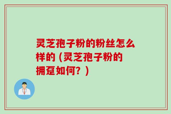 灵芝孢子粉的粉丝怎么样的 (灵芝孢子粉的拥趸如何？)