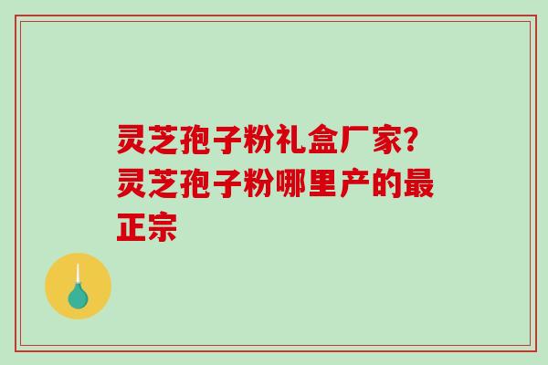 灵芝孢子粉礼盒厂家？灵芝孢子粉哪里产的最正宗