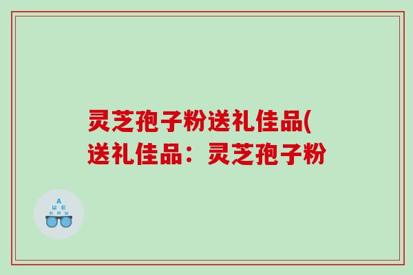 灵芝孢子粉送礼佳品(送礼佳品：灵芝孢子粉