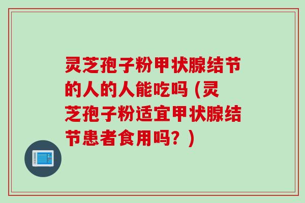 灵芝孢子粉甲状腺结节的人的人能吃吗 (灵芝孢子粉适宜甲状腺结节患者食用吗？)