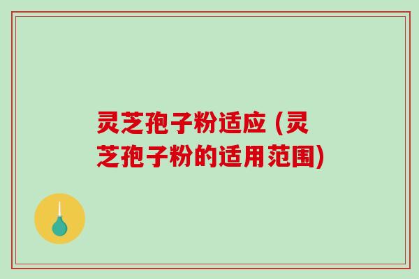 灵芝孢子粉适应 (灵芝孢子粉的适用范围)
