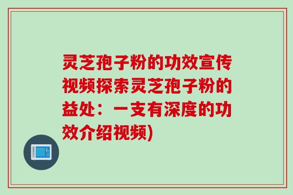 灵芝孢子粉的功效宣传视频探索灵芝孢子粉的益处：一支有深度的功效介绍视频)