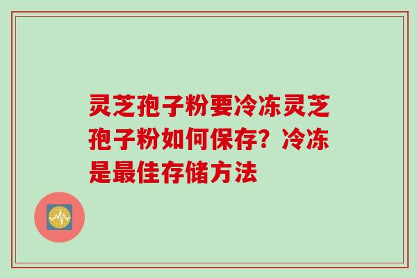 灵芝孢子粉要冷冻灵芝孢子粉如何保存？冷冻是最佳存储方法
