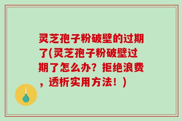 灵芝孢子粉破壁的过期了(灵芝孢子粉破壁过期了怎么办？拒绝浪费，透析实用方法！)