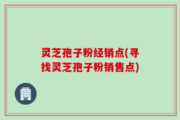 灵芝孢子粉经销点(寻找灵芝孢子粉销售点)