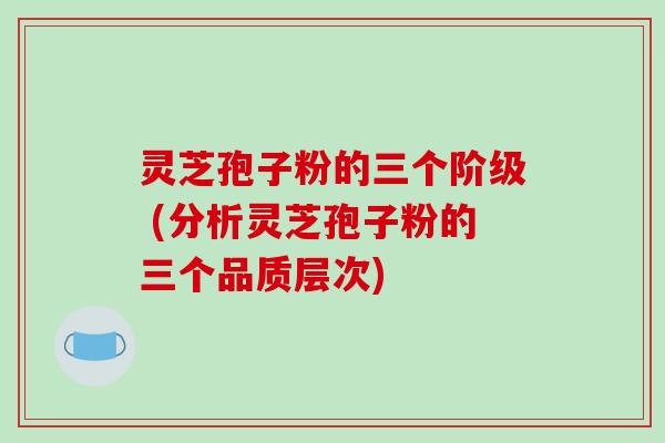 灵芝孢子粉的三个阶级 (分析灵芝孢子粉的三个品质层次)