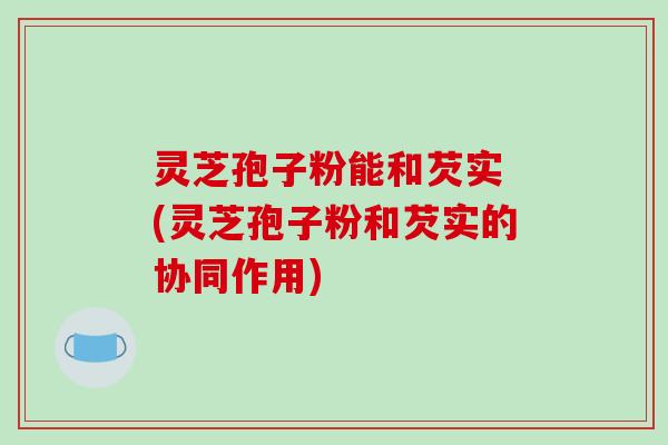 灵芝孢子粉能和芡实 (灵芝孢子粉和芡实的协同作用)