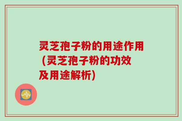 灵芝孢子粉的用途作用 (灵芝孢子粉的功效及用途解析)