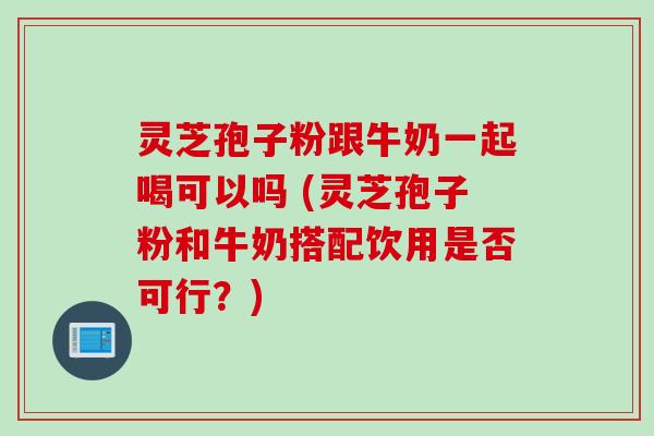 灵芝孢子粉跟牛奶一起喝可以吗 (灵芝孢子粉和牛奶搭配饮用是否可行？)