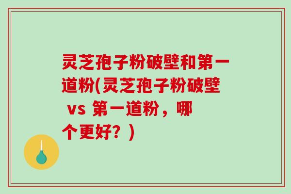 灵芝孢子粉破壁和第一道粉(灵芝孢子粉破壁 vs 第一道粉，哪个更好？)