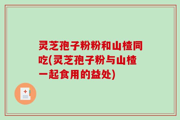 灵芝孢子粉粉和山楂同吃(灵芝孢子粉与山楂一起食用的益处)
