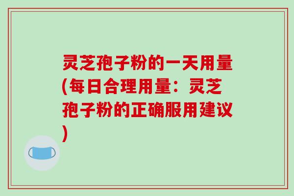 灵芝孢子粉的一天用量(每日合理用量：灵芝孢子粉的正确服用建议)