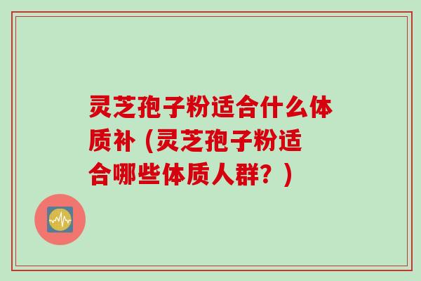 灵芝孢子粉适合什么体质补 (灵芝孢子粉适合哪些体质人群？)