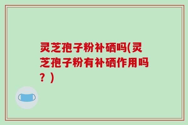 灵芝孢子粉补硒吗(灵芝孢子粉有补硒作用吗？)