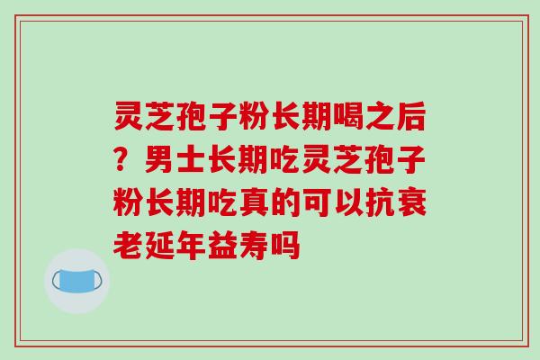 灵芝孢子粉长期喝之后？男士长期吃灵芝孢子粉长期吃真的可以抗衰老延年益寿吗