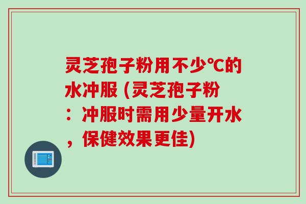 灵芝孢子粉用不少℃的水冲服 (灵芝孢子粉：冲服时需用少量开水，保健效果更佳)