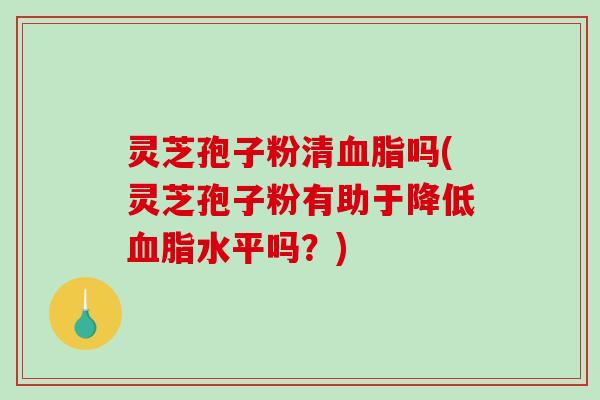 灵芝孢子粉清血脂吗(灵芝孢子粉有助于降低血脂水平吗？)