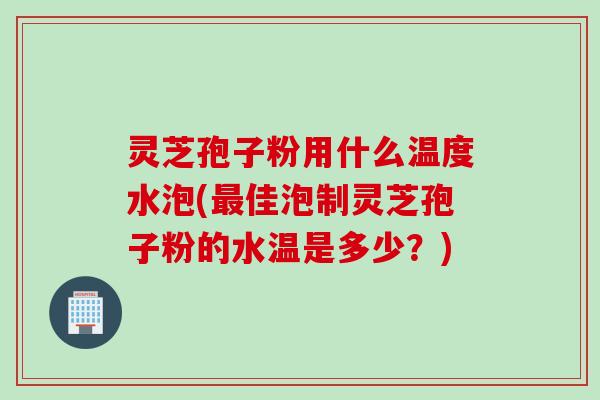 灵芝孢子粉用什么温度水泡(最佳泡制灵芝孢子粉的水温是多少？)