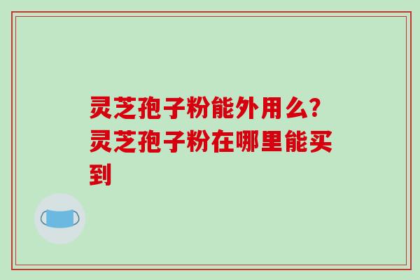 灵芝孢子粉能外用么？灵芝孢子粉在哪里能买到