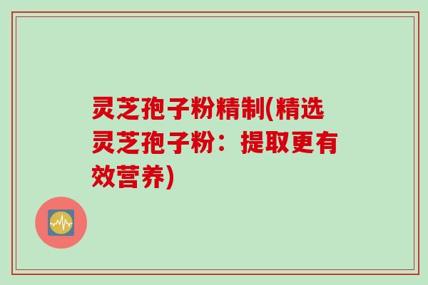 灵芝孢子粉精制(精选灵芝孢子粉：提取更有效营养)