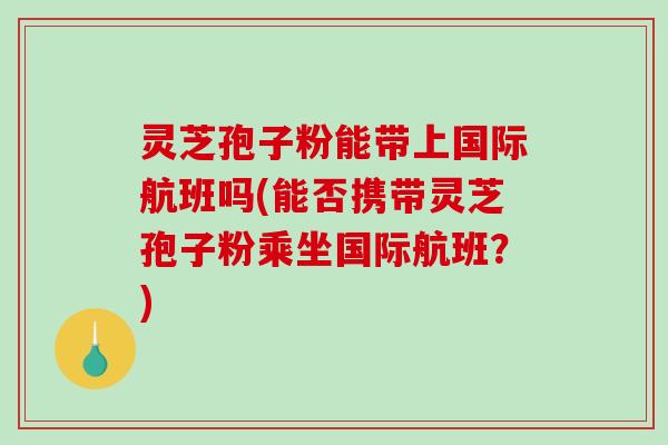 灵芝孢子粉能带上国际航班吗(能否携带灵芝孢子粉乘坐国际航班？)