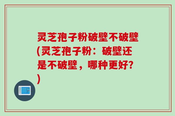 灵芝孢子粉破壁不破壁(灵芝孢子粉：破壁还是不破壁，哪种更好？)