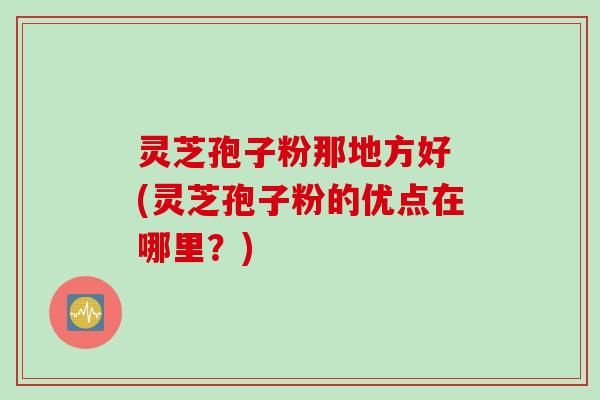 灵芝孢子粉那地方好 (灵芝孢子粉的优点在哪里？)