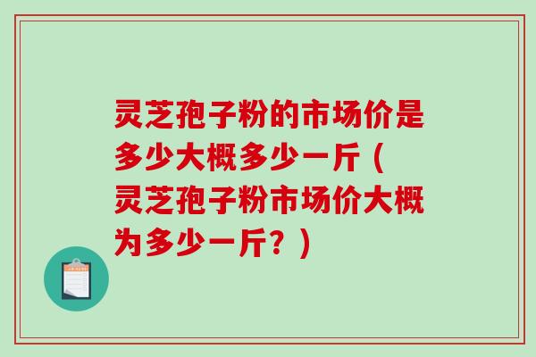 灵芝孢子粉的市场价是多少大概多少一斤 (灵芝孢子粉市场价大概为多少一斤？)