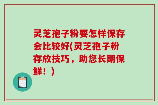 灵芝孢子粉要怎样保存会比较好(灵芝孢子粉存放技巧，助您长期保鲜！)