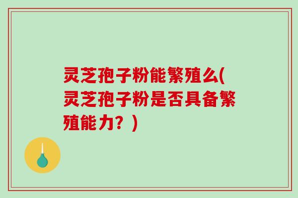 灵芝孢子粉能繁殖么(灵芝孢子粉是否具备繁殖能力？)