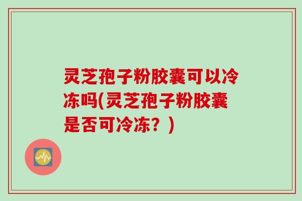 灵芝孢子粉胶囊可以冷冻吗(灵芝孢子粉胶囊是否可冷冻？)