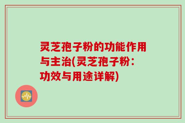 灵芝孢子粉的功能作用与主治(灵芝孢子粉：功效与用途详解)