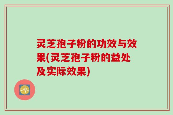 灵芝孢子粉的功效与效果(灵芝孢子粉的益处及实际效果)