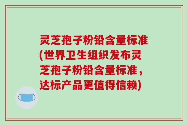 灵芝孢子粉铅含量标准(世界卫生组织发布灵芝孢子粉铅含量标准，达标产品更值得信赖)