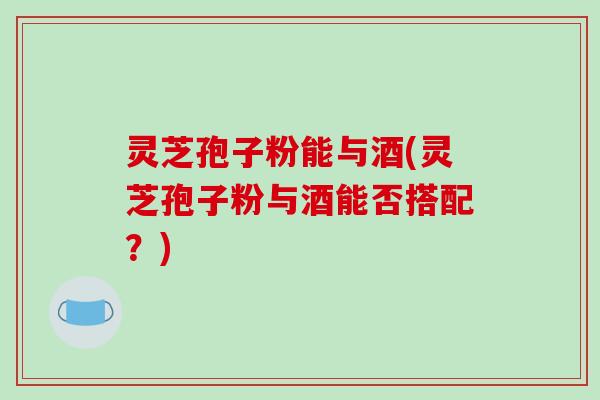 灵芝孢子粉能与酒(灵芝孢子粉与酒能否搭配？)