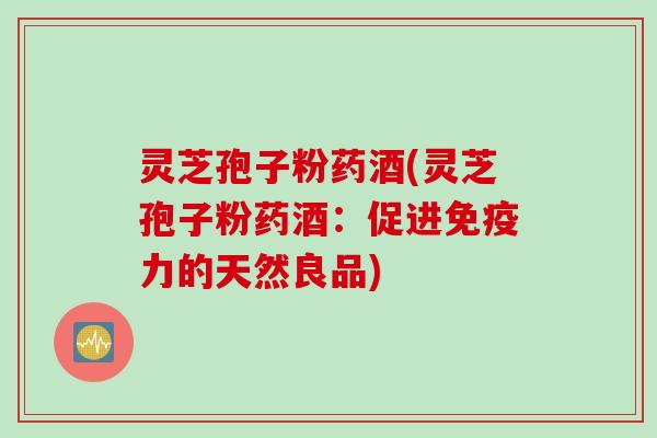灵芝孢子粉药酒(灵芝孢子粉药酒：促进免疫力的天然良品)