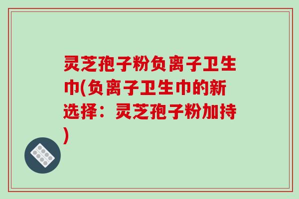 灵芝孢子粉负离子卫生巾(负离子卫生巾的新选择：灵芝孢子粉加持)