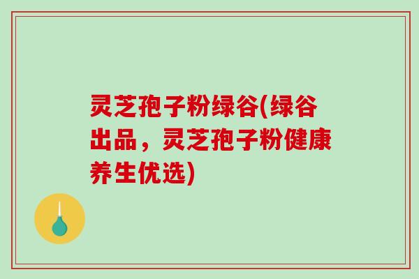 灵芝孢子粉绿谷(绿谷出品，灵芝孢子粉健康养生优选)