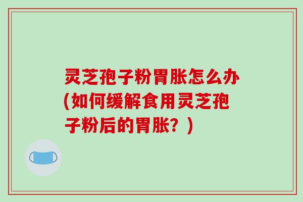 灵芝孢子粉胃胀怎么办(如何缓解食用灵芝孢子粉后的胃胀？)