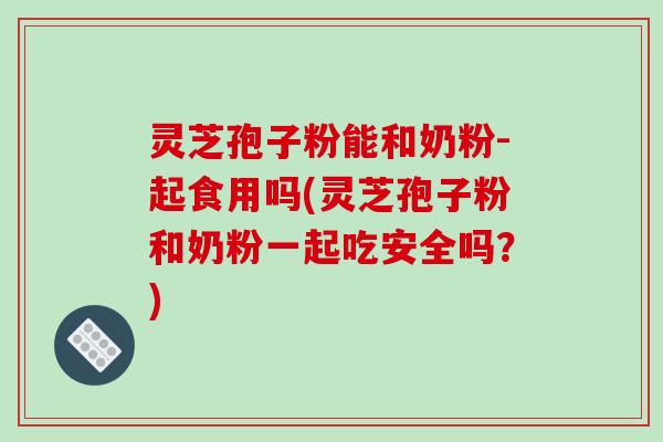 灵芝孢子粉能和奶粉-起食用吗(灵芝孢子粉和奶粉一起吃安全吗？)