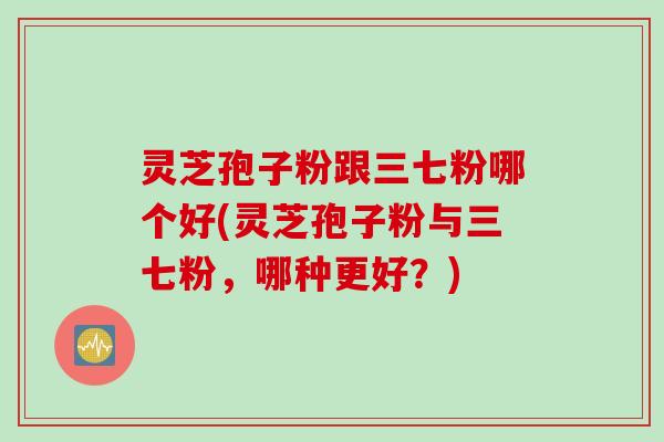 灵芝孢子粉跟三七粉哪个好(灵芝孢子粉与三七粉，哪种更好？)