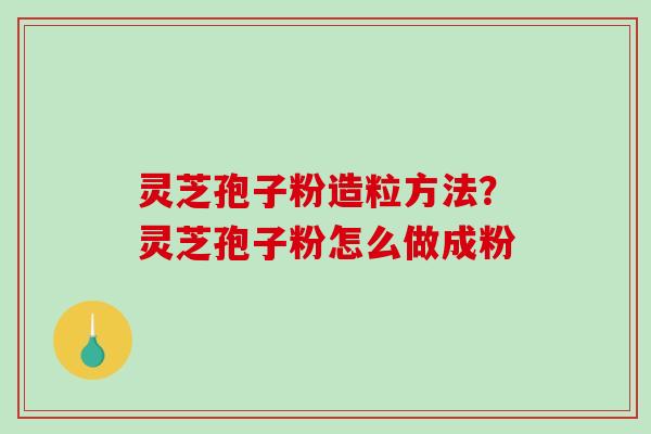 灵芝孢子粉造粒方法？灵芝孢子粉怎么做成粉