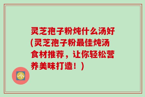 灵芝孢子粉炖什么汤好(灵芝孢子粉最佳炖汤食材推荐，让你轻松营养美味打造！)