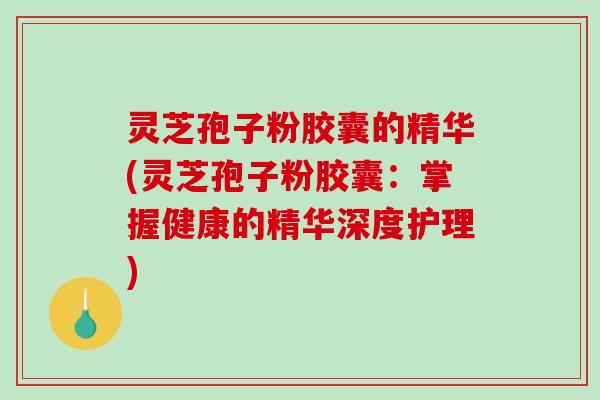 灵芝孢子粉胶囊的精华(灵芝孢子粉胶囊：掌握健康的精华深度护理)